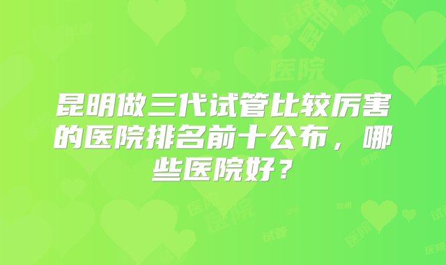 昆明做三代试管比较厉害的医院排名前十公布，哪些医院好？