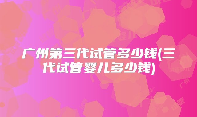 广州第三代试管多少钱(三代试管婴儿多少钱)