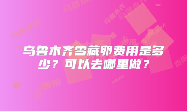 乌鲁木齐雪藏卵费用是多少？可以去哪里做？