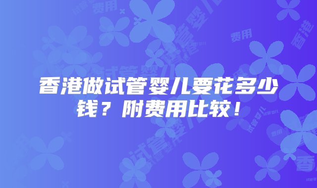 香港做试管婴儿要花多少钱？附费用比较！