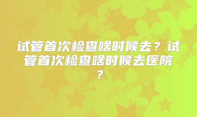 试管首次检查啥时候去？试管首次检查啥时候去医院？