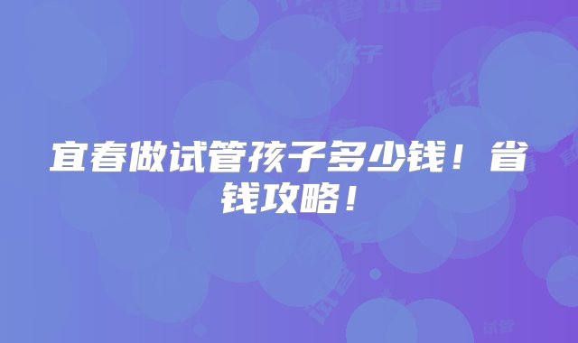 宜春做试管孩子多少钱！省钱攻略！