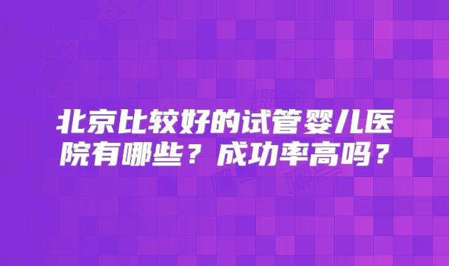 北京比较好的试管婴儿医院有哪些？成功率高吗？