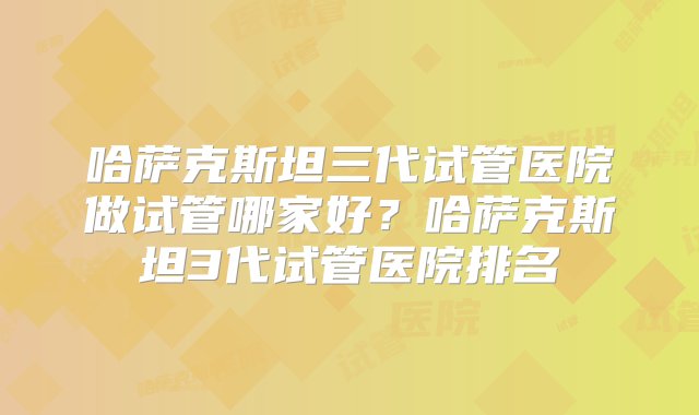 哈萨克斯坦三代试管医院做试管哪家好？哈萨克斯坦3代试管医院排名