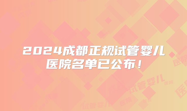 2024成都正规试管婴儿医院名单已公布！