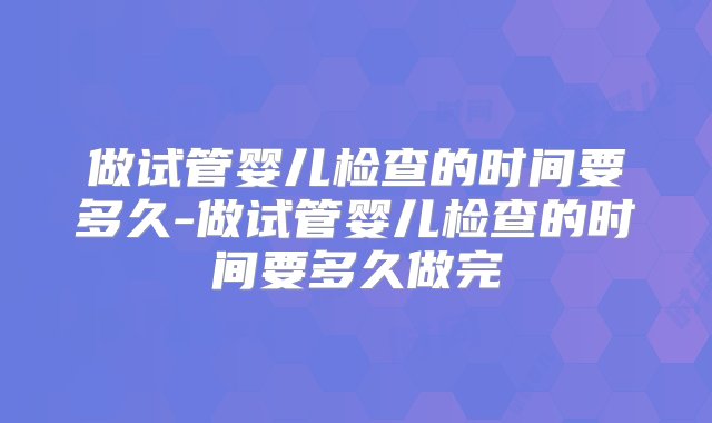 做试管婴儿检查的时间要多久-做试管婴儿检查的时间要多久做完