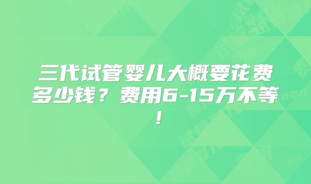 三代试管婴儿大概要花费多少钱？费用6-15万不等！