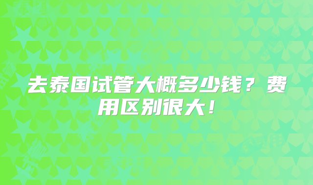 去泰国试管大概多少钱？费用区别很大！