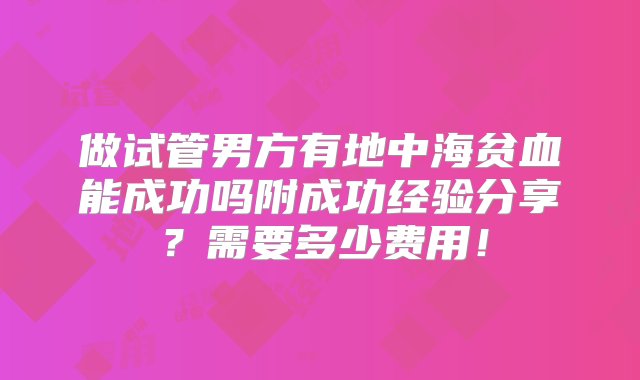 做试管男方有地中海贫血能成功吗附成功经验分享？需要多少费用！