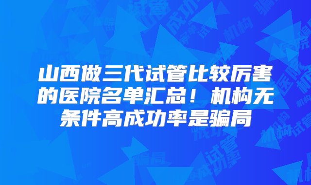 山西做三代试管比较厉害的医院名单汇总！机构无条件高成功率是骗局