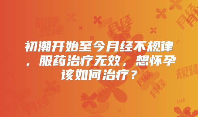 初潮开始至今月经不规律，服药治疗无效，想怀孕该如何治疗？