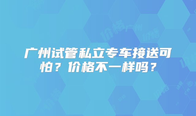 广州试管私立专车接送可怕？价格不一样吗？