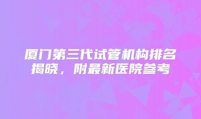 厦门第三代试管机构排名揭晓，附最新医院参考