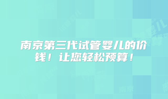 南京第三代试管婴儿的价钱！让您轻松预算！