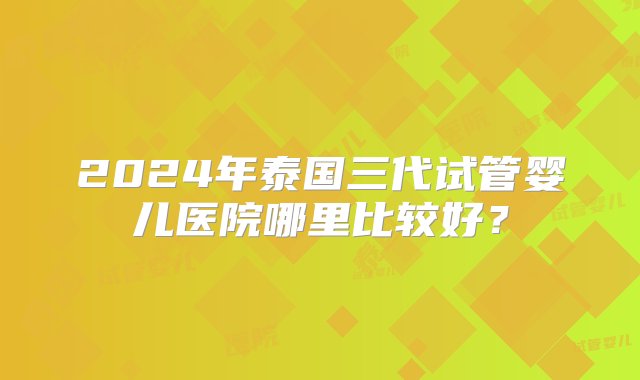 2024年泰国三代试管婴儿医院哪里比较好？