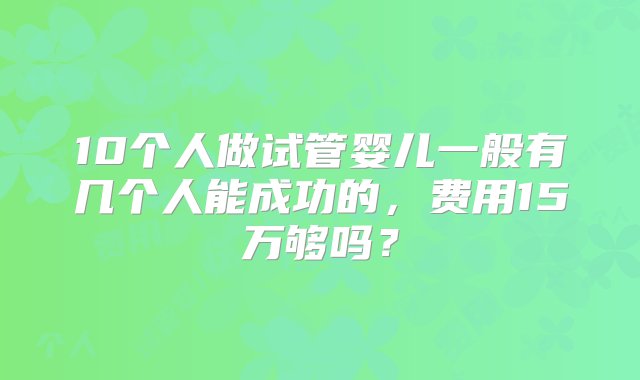 10个人做试管婴儿一般有几个人能成功的，费用15万够吗？