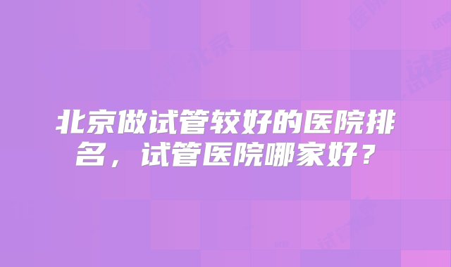 北京做试管较好的医院排名，试管医院哪家好？