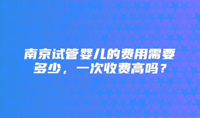 南京试管婴儿的费用需要多少，一次收费高吗？