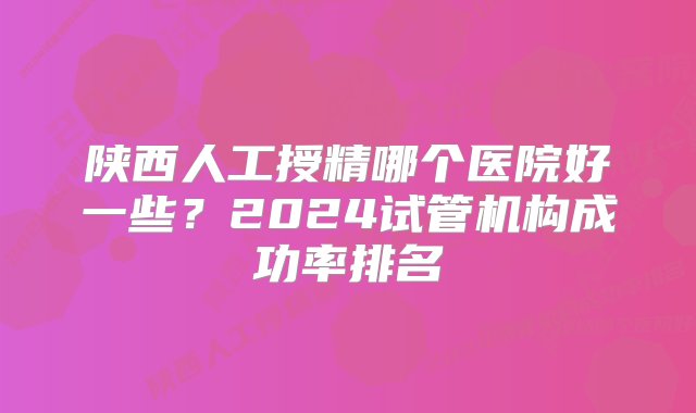 陕西人工授精哪个医院好一些？2024试管机构成功率排名