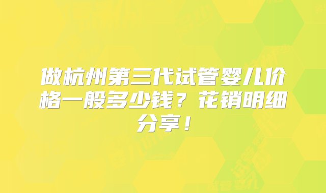 做杭州第三代试管婴儿价格一般多少钱？花销明细分享！