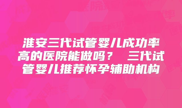 淮安三代试管婴儿成功率高的医院能做吗？ 三代试管婴儿推荐怀孕辅助机构