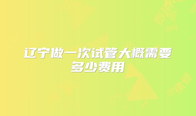 辽宁做一次试管大概需要多少费用