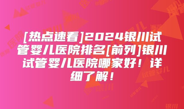 [热点速看]2024银川试管婴儿医院排名[前列]银川试管婴儿医院哪家好！详细了解！