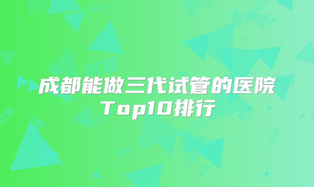 成都能做三代试管的医院Top10排行