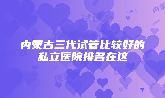 内蒙古三代试管比较好的私立医院排名在这