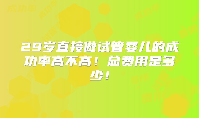 29岁直接做试管婴儿的成功率高不高！总费用是多少！