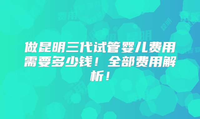 做昆明三代试管婴儿费用需要多少钱！全部费用解析！