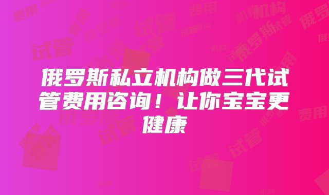 俄罗斯私立机构做三代试管费用咨询！让你宝宝更健康