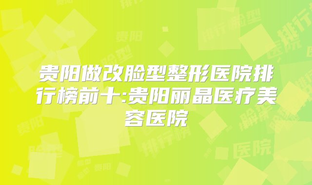 贵阳做改脸型整形医院排行榜前十:贵阳丽晶医疗美容医院