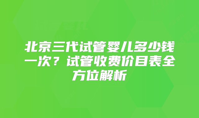 北京三代试管婴儿多少钱一次？试管收费价目表全方位解析