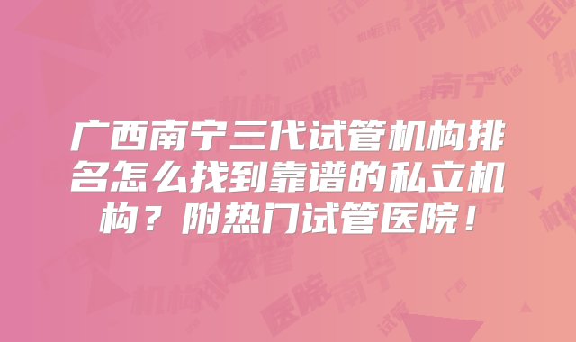 广西南宁三代试管机构排名怎么找到靠谱的私立机构？附热门试管医院！