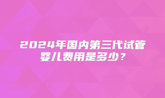 2024年国内第三代试管婴儿费用是多少？