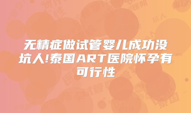 无精症做试管婴儿成功没坑人!泰国ART医院怀孕有可行性