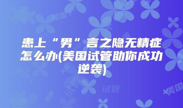 患上“男”言之隐无精症怎么办(美国试管助你成功逆袭)