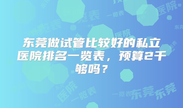 东莞做试管比较好的私立医院排名一览表，预算2千够吗？