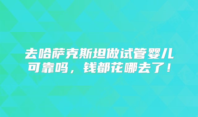 去哈萨克斯坦做试管婴儿可靠吗，钱都花哪去了！