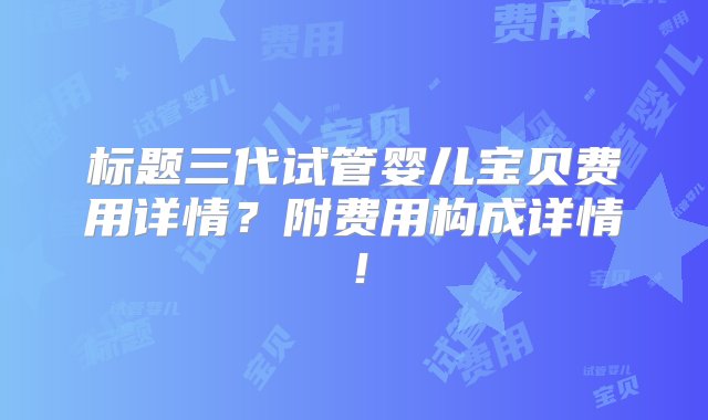 标题三代试管婴儿宝贝费用详情？附费用构成详情！