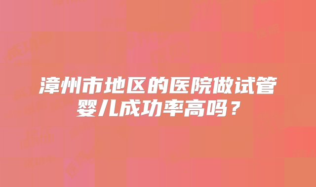 漳州市地区的医院做试管婴儿成功率高吗？