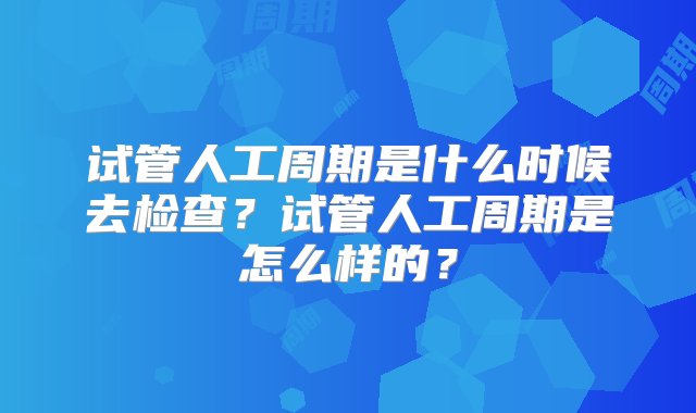 试管人工周期是什么时候去检查？试管人工周期是怎么样的？