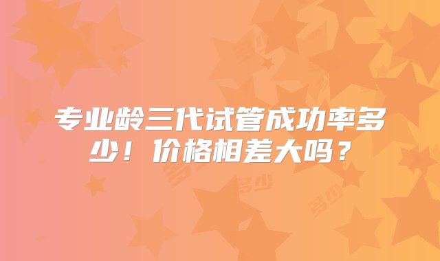 专业龄三代试管成功率多少！价格相差大吗？