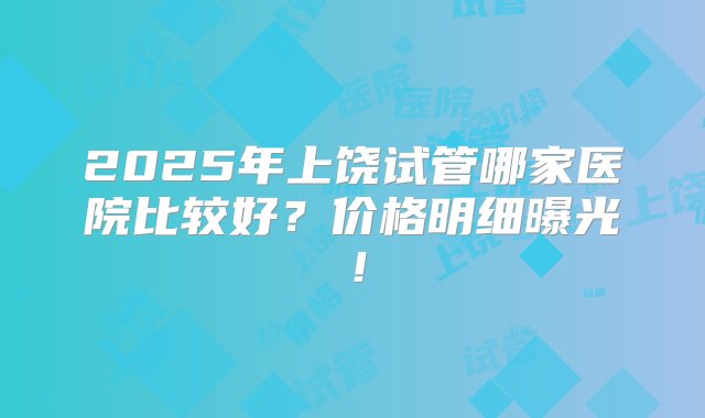 2025年上饶试管哪家医院比较好？价格明细曝光！