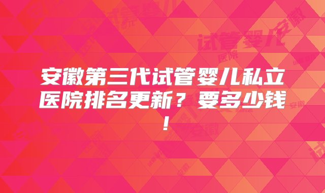 安徽第三代试管婴儿私立医院排名更新？要多少钱！