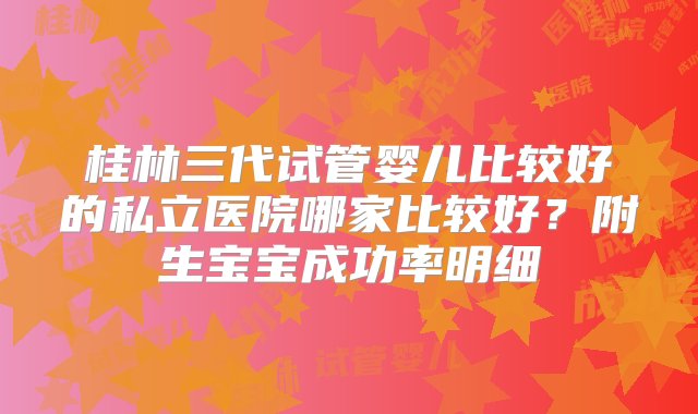 桂林三代试管婴儿比较好的私立医院哪家比较好？附生宝宝成功率明细