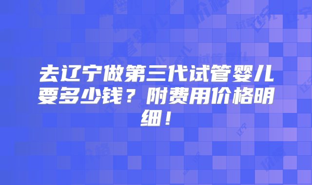 去辽宁做第三代试管婴儿要多少钱？附费用价格明细！