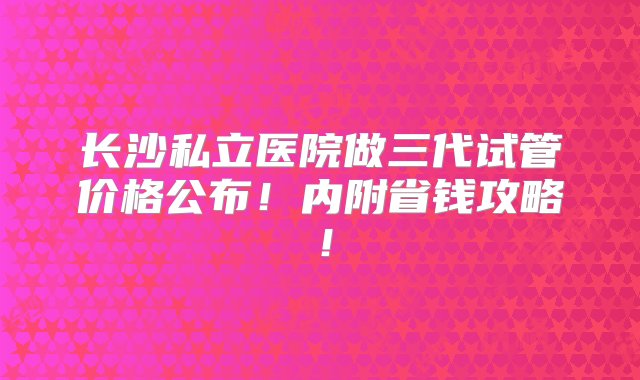 长沙私立医院做三代试管价格公布！内附省钱攻略！