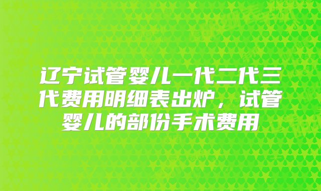 辽宁试管婴儿一代二代三代费用明细表出炉，试管婴儿的部份手术费用